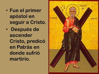 • Fue el primer
  apóstol en
  seguir a Cristo.
• Después de
  ascender
  Cristo, predicó
  en Patrás en
  donde sufrió
  martirio.
 