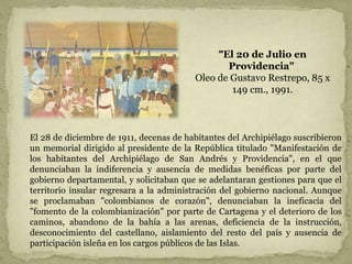 "El 20 de Julio en
Providencia"
Oleo de Gustavo Restrepo, 85 x
149 cm., 1991.
El 28 de diciembre de 1911, decenas de habitantes del Archipiélago suscribieron
un memorial dirigido al presidente de la República titulado "Manifestación de
los habitantes del Archipiélago de San Andrés y Providencia", en el que
denunciaban la indiferencia y ausencia de medidas benéficas por parte del
gobierno departamental, y solicitaban que se adelantaran gestiones para que el
territorio insular regresara a la administración del gobierno nacional. Aunque
se proclamaban "colombianos de corazón", denunciaban la ineficacia del
"fomento de la colombianización" por parte de Cartagena y el deterioro de los
caminos, abandono de la bahía a las arenas, deficiencia de la instrucción,
desconocimiento del castellano, aislamiento del resto del país y ausencia de
participación isleña en los cargos públicos de las Islas.
 