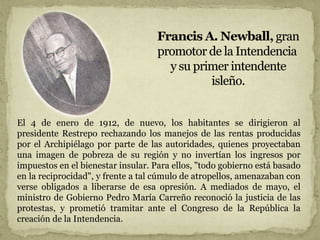 El 4 de enero de 1912, de nuevo, los habitantes se dirigieron al
presidente Restrepo rechazando los manejos de las rentas producidas
por el Archipiélago por parte de las autoridades, quienes proyectaban
una imagen de pobreza de su región y no invertían los ingresos por
impuestos en el bienestar insular. Para ellos, "todo gobierno está basado
en la reciprocidad", y frente a tal cúmulo de atropellos, amenazaban con
verse obligados a liberarse de esa opresión. A mediados de mayo, el
ministro de Gobierno Pedro María Carreño reconoció la justicia de las
protestas, y prometió tramitar ante el Congreso de la República la
creación de la Intendencia.
 