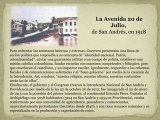 La Avenida 20 de
Julio,
de San Andrés, en 1918.
Para enfrentar las amenazas internas y externas. Guerrero presentaba una línea de
acción política que respondía a su concepto de "identidad nacional. Patria,
colombianidad": enviar una guarnición militar o un cuerpo de policía, establecer una
misión católica colombiana, fundar escuelas con maestros competentes y bilingües, pero
que enseñaran el castellano, y un inspector escolar. Igualmente, responder a las reformas
fiscales y de comunicaciones solicitadas y al "buen gobierno" por medio de la creación de
la Intendencia. Así, concluía, "nuestra religión, nuestro idioma, nuestras costumbre
serán las de ellos".
Finalmente, el gobierno y el Congreso crearon la Intendencia Nacional de San Andrés y
Providencia por medio de la ley 52 de octubre 26 de 1912; fue inaugurada el 22 de enero
de 1913 con la posesión del primer intendente, el continental Gonzalo Pérez. Contaba el
Archipiélago con 5058 habitantes (3124 en San Andrés y 1934 en Providencia), estaba
conformado por una comunidad de agricultores, pescadores y comerciantes,
mayoritariamente protestantes (bautistas desde 1847), y con ricos recursos naturales y se
especializaba en la producción y exportación de cocos.
 