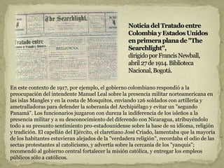 En este contexto de 1917, por ejemplo, el gobierno colombiano respondió a la
preocupación del intendente Manuel Leal sobre la presencia militar norteamericana en
las islas Mangles y en la costa de Mosquitos, enviando 126 soldados con artillería y
ametralladoras para defender la soberanía del Archipiélago y evitar un "segundo
Panamá". Los funcionarios juzgaron con dureza la indiferencia de los isleños a la
presencia militar y a su desconocimiento del diferendo con Nicaragua, atribuyéndolo
todo a su presunto sentimiento pro-estadounidense sobre la base de su idioma, religión
y tradición. El capellán del Ejército, el claretiano José Criado, lamentaba que la mayoría
de los habitantes estuvieran alejados de la "verdadera religión", recordaba el odio de las
sectas protestantes al catolicismo, y advertía sobre la cercanía de los "yanquis";
recomendó al gobierno central fortalecer la misión católica, y entregar los empleos
públicos sólo a católicos.
 