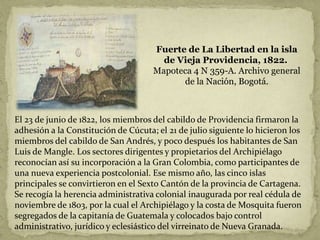 Fuerte de La Libertad en la isla
de Vieja Providencia, 1822.
Mapoteca 4 N 359-A. Archivo general
de la Nación, Bogotá.
El 23 de junio de 1822, los miembros del cabildo de Providencia firmaron la
adhesión a la Constitución de Cúcuta; el 21 de julio siguiente lo hicieron los
miembros del cabildo de San Andrés, y poco después los habitantes de San
Luis de Mangle. Los sectores dirigentes y propietarios del Archipiélago
reconocían así su incorporación a la Gran Colombia, como participantes de
una nueva experiencia postcolonial. Ese mismo año, las cinco islas
principales se convirtieron en el Sexto Cantón de la provincia de Cartagena.
Se recogía la herencia administrativa colonial inaugurada por real cédula de
noviembre de 1803, por la cual el Archipiélago y la costa de Mosquita fueron
segregados de la capitanía de Guatemala y colocados bajo control
administrativo, jurídico y eclesiástico del virreinato de Nueva Granada.
 