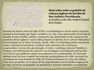 Durante los últimos años del siglo XVIII, el Archipiélago se movió entre la sujeción
nominal a Guatemala (que llegó a nombrar, en 1795, como gobernador de las islas al
irlandés Tomás 0'Neille, católico e intérprete que participaba en las comisiones de
expulsión de los ingleses y quien debía preparar la defensa de la costa de Mosquita) y
la proximidad con la Nueva Granada. Desde 1788, el Archipiélago había comenzado
a tener relaciones económicas y jurídicas más estrechas con el territorio
neogranadino y en ese año, por ejemplo, el virrey y arzobispo Antonio Caballero y
Góngora concedió licencia de comercio con Cartagena a los habitantes de las islas
con el fin de que pudieran vender sus productos a los continentales. El virreinato
también trató de hacer cumplir los acuerdos metropolitanos de 1786, enviando las
comisiones de Juan Gastelú en 1789 y de Tomás de Ramery en 1793; ésta última
tenía como propósito, en el marco de las negociaciones con las familias inglesas de
las islas, reconocer su geografía, los productos y recursos naturales y su población.
 