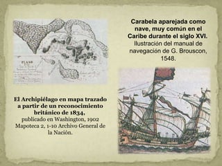 El Archipiélago en mapa trazado
a partir de un reconocimiento
británico de 1834,
publicado en Washington, 1902
Mapoteca 2, 1-10 Archivo General de
la Nación.
Carabela aparejada como
nave, muy común en el
Caribe durante el siglo XVI.
Ilustración del manual de
navegación de G. Brouscon,
1548.
 