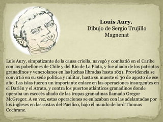 Louis Aury.
Dibujo de Sergio Trujillo
Magnenat
Luis Aury, simpatizante de la causa criolla, navegó y combatió en el Caribe
con los pabellones de Chile y del Río de La Plata, y fue aliado de los patriotas
granadinos y venezolanos en las luchas libradas hasta 1821. Providencia se
convirtió en su sede política y militar, hasta su muerte el 30 de agosto de ese
año. Las islas fueron un importante enlace en las operaciones insurgentes en
el Darién y el Atrato, y contra los puertos atlánticos granadinos donde
operaba un escocés aliado de las tropas granadinas llamado Gregor
McGregor. A su vez, estas operaciones se enlazaban con las adelantadas por
los ingleses en las costas del Pacífico, bajo el mando de lord Thomas
Cochrane.
 