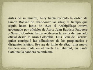 Antes de su muerte, Aury había recibido la orden de
Simón Bolívar de abandonar las islas; el tiempo que
siguió hasta junio de 1822 el Archipiélago estuvo
gobernado por oficiales de Aury: Juan Bautista Faiquere
y Severo Courtois. Estos recibieron la visita del enviado
oficial desde la Gran Colombia, Luis Peru de Lacroix,
quien consiguió las adhesiones de los propietarios y
dirigentes isleños. Ese 23 de junio de 1822, una nueva
bandera era izada en el fuerte La Libertad, en Santa
Catalina: la bandera colombiana.
 