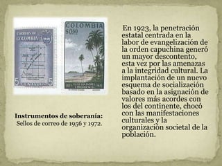 En 1923, la penetración
estatal centrada en la
labor de evangelización de
la orden capuchina generó
un mayor descontento,
esta vez por las amenazas
a la integridad cultural. La
implantación de un nuevo
esquema de socialización
basado en la asignación de
valores más acordes con
los del continente, chocó
con las manifestaciones
culturales y la
organización societal de la
población.
Instrumentos de soberanía:
Sellos de correo de 1956 y 1972.
 