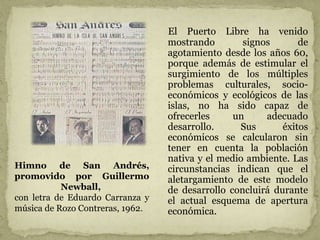 El Puerto Libre ha venido
mostrando signos de
agotamiento desde los años 60,
porque además de estimular el
surgimiento de los múltiples
problemas culturales, socio-
económicos y ecológicos de las
islas, no ha sido capaz de
ofrecerles un adecuado
desarrollo. Sus éxitos
económicos se calcularon sin
tener en cuenta la población
nativa y el medio ambiente. Las
circunstancias indican que el
aletargamiento de este modelo
de desarrollo concluirá durante
el actual esquema de apertura
económica.
Himno de San Andrés,
promovido por Guillermo
Newball,
con letra de Eduardo Carranza y
música de Rozo Contreras, 1962.
 