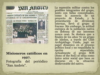 La represión militar contra los
posibles integrantes del grupo,
junto con fallas conceptuales,
como la ausencia de un
proyecto de Estado, y la
presentación de divisiones
internas, llevó al grupo al
fracaso. Sin embargo, la actitud
enérgica de la población nativa
en defensa de sus intereses
nunca cesó. Se destaca que a
finales de los años 70 un grupo
de isleños, a través del Club
Archipiélago Unido, jugó un
papel dinámico en el proceso
político local y no respaldaba la
opción separatista.
Actualmente el grupo SOS
(Sons of the Soil) se sitúa como
único actor social que basa su
discurso en la situación
desfavorable del nativo.
Misioneros católicos en
1927.
Fotografía del periódico
"San Andrés".
 