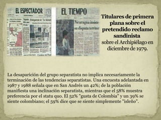 La desaparición del grupo separatista no implica necesariamente la
terminación de las tendencias separatistas. Una encuesta adelantada en
1987 y 1988 señala que en San Andrés un 42%; de la población
manifiesta una inclinación separatista, mientras que el 58% muestra
preferencia por el statu quo. El 52% "gusta de Colombia" y un 39% se
siente colombiano; el 59% dice que se siente simplemente "isleño".
 