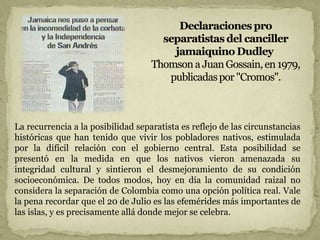 La recurrencia a la posibilidad separatista es reflejo de las circunstancias
históricas que han tenido que vivir los pobladores nativos, estimulada
por la difícil relación con el gobierno central. Esta posibilidad se
presentó en la medida en que los nativos vieron amenazada su
integridad cultural y sintieron el desmejoramiento de su condición
socioeconómica. De todos modos, hoy en día la comunidad raizal no
considera la separación de Colombia como una opción política real. Vale
la pena recordar que el 20 de Julio es las efemérides más importantes de
las islas, y es precisamente allá donde mejor se celebra.
 