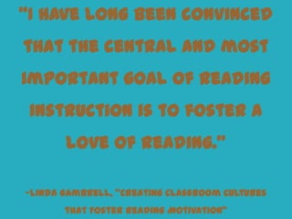 “I have long been convinced
that the central and most
important goal of reading
 instruction is to foster a
       love of reading.”

–Linda Gambrell, “Creating Classroom Cultures
       that Foster Reading Motivation”
 