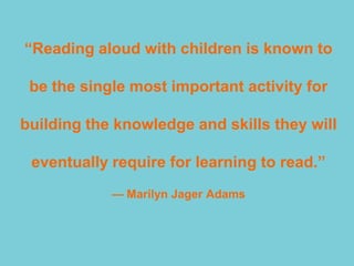 ―Reading aloud with children is known to

 be the single most important activity for

building the knowledge and skills they will

 eventually require for learning to read.‖
            — Marilyn Jager Adams
 