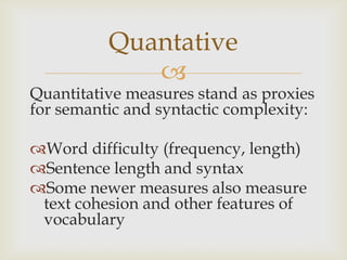 Quantative
             
Quantitative measures stand as proxies
for semantic and syntactic complexity:

Word difficulty (frequency, length)
Sentence length and syntax
Some newer measures also measure
 text cohesion and other features of
 vocabulary
 