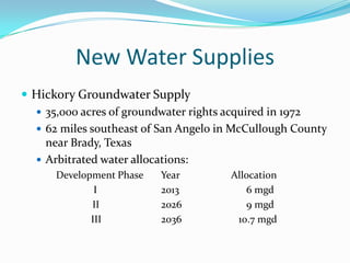 New Water Supplies
 Hickory Groundwater Supply
   35,000 acres of groundwater rights acquired in 1972
   62 miles southeast of San Angelo in McCullough County
    near Brady, Texas
   Arbitrated water allocations:
      Development Phase   Year         Allocation
              I           2013            6 mgd
             II           2026            9 mgd
             III          2036          10.7 mgd
 