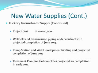 New Water Supplies (Cont.)
 Hickory Groundwater Supply (Continued)

   Project Cost:    $120,000,000

   Wellfield and transmission piping under contract with
    projected completion of June 2013.

   Pump Station and Well Development bidding and projected
    completion of June 2013

   Treatment Plant for Radionuclides projected for completion
    in early 2014.
 