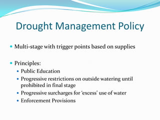 Drought Management Policy
 Multi-stage with trigger points based on supplies


 Principles:
    Public Education
    Progressive restrictions on outside watering until
     prohibited in final stage
    Progressive surcharges for ‘excess’ use of water
    Enforcement Provisions
 