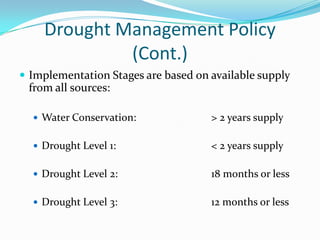 Drought Management Policy
             (Cont.)
 Implementation Stages are based on available supply
 from all sources:

   Water Conservation:              > 2 years supply

   Drought Level 1:                 < 2 years supply

   Drought Level 2:                 18 months or less

   Drought Level 3:                 12 months or less
 