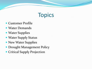 Topics
 Customer Profile
 Water Demands
 Water Supplies
 Water Supply Status
 New Water Supplies
 Drought Management Policy
 Critical Supply Projection
 