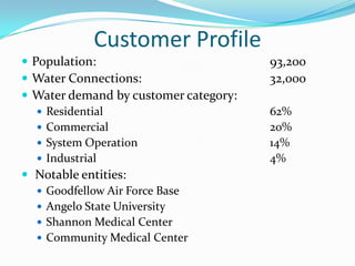 Customer Profile
 Population:                          93,200
 Water Connections:                   32,000
 Water demand by customer category:
    Residential                       62%
    Commercial                        20%
    System Operation                  14%
    Industrial                        4%
 Notable entities:
    Goodfellow Air Force Base
    Angelo State University
    Shannon Medical Center
    Community Medical Center
 