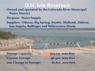 O.H. Ivie Reservoir
Owned and operated by the Colorado River Municipal
 Water District
Purpose: Water Supply
Supplies: Odessa, Big Spring, Snyder, Midland, Abilene,
 San Angelo, Ballinger and Millersview-Doole




Storage Capacity:           554,339 acre-feet
Current Storage:             98,400 acre-feet
2011 Change in Storage:      -81,820 acre-feet
 