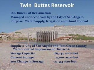 Twin Buttes Reservoir
U.S. Bureau of Reclamation
Managed under contract by the City of San Angelo
Purpose: Water Supply, Irrigation and Flood Control




Supplies: City of San Angelo and Tom Green County
  Water Control Improvement District #1
Storage Capacity:            186,244 acre-feet
Current Storage:               13,100 acre-feet
2011 Change in Storage:      -22,344 acre-feet
 