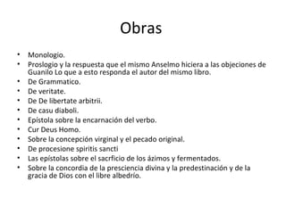 Obras  Monologio.  Proslogio y la respuesta que el mismo Anselmo hiciera a las objeciones de Guanilo Lo que a esto responda el autor del mismo libro.  De Grammatico.  De veritate.  De De libertate arbitrii.  De casu diaboli.  Epístola sobre la encarnación del verbo.  Cur Deus Homo.  Sobre la concepción virginal y el pecado original.  De procesione spiritis sancti  Las epístolas sobre el sacrficio de los ázimos y fermentados.  Sobre la concordia de la presciencia divina y la predestinación y de la gracia de Dios con el libre albedrío.  