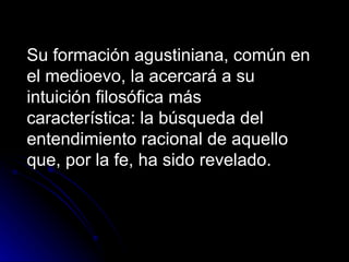 Su formación agustiniana, común en el medioevo, la acercará a su intuición filosófica más característica: la búsqueda del entendimiento racional de aquello que, por la fe, ha sido revelado.  