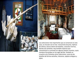 Las colecciones más importantes que se conservan en esta
casa, se vinculan con el mar: mascarones de proa, réplicas
de veleros, barcos dentro de botellas, caracolas marinas,
dientes de cachalote. Hay también espacios que
conmemoran su amistad con algunos poetas muertos, cuyos
nombres hizo grabar en las vigas del bar. También se
muestra a los visitantes otras colecciones, como las de
botellas de formas extrañas, máscaras, zapatos antiguos y
pipas.
 