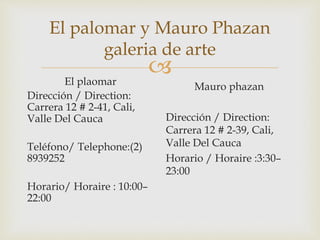 
El palomar y Mauro Phazan
galeria de arte
El plaomar
Dirección / Direction:
Carrera 12 # 2-41, Cali,
Valle Del Cauca
Teléfono/ Telephone:(2)
8939252
Horario/ Horaire : 10:00–
22:00
Mauro phazan
Dirección / Direction:
Carrera 12 # 2-39, Cali,
Valle Del Cauca
Horario / Horaire :3:30–
23:00
 