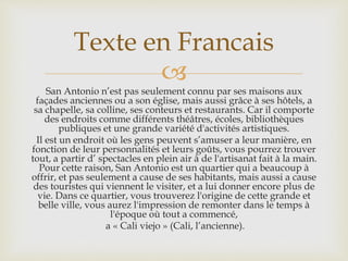
San Antonio n’est pas seulement connu par ses maisons aux
façades anciennes ou a son église, mais aussi grâce à ses hôtels, a
sa chapelle, sa colline, ses conteurs et restaurants. Car il comporte
des endroits comme différents théâtres, écoles, bibliothèques
publiques et une grande variété d'activités artistiques.
Il est un endroit où les gens peuvent s’amuser a leur manière, en
fonction de leur personnalités et leurs goûts, vous pourrez trouver
tout, a partir d’ spectacles en plein air à de l'artisanat fait à la main.
Pour cette raison, San Antonio est un quartier qui a beaucoup à
offrir, et pas seulement a cause de ses habitants, mais aussi a cause
des touristes qui viennent le visiter, et a lui donner encore plus de
vie. Dans ce quartier, vous trouverez l'origine de cette grande et
belle ville, vous aurez l'impression de remonter dans le temps à
l'époque où tout a commencé,
a « Cali viejo » (Cali, l’ancienne).
Texte en Francais
 