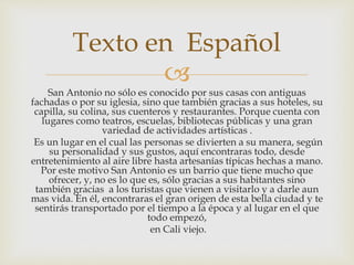 
San Antonio no sólo es conocido por sus casas con antiguas
fachadas o por su iglesia, sino que también gracias a sus hoteles, su
capilla, su colina, sus cuenteros y restaurantes. Porque cuenta con
lugares como teatros, escuelas, bibliotecas públicas y una gran
variedad de actividades artísticas .
Es un lugar en el cual las personas se divierten a su manera, según
su personalidad y sus gustos, aquí encontraras todo, desde
entretenimiento al aire libre hasta artesanías típicas hechas a mano.
Por este motivo San Antonio es un barrio que tiene mucho que
ofrecer, y, no es lo que es, sólo gracias a sus habitantes sino
también gracias a los turistas que vienen a visitarlo y a darle aun
mas vida. En él, encontraras el gran origen de esta bella ciudad y te
sentirás transportado por el tiempo a la época y al lugar en el que
todo empezó,
en Cali viejo.
Texto en Español
 