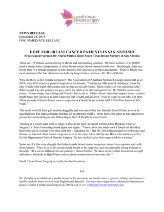  
	
  
NEWS RELEASE
September 28, 2015
FOR IMMEDIATE RELEASE
HOPE FOR BREAST CANCER PATIENTS IN SAN ANTONIO
Breast cancer surgeon Dr. Maria Palafox opens South Texas Breast Surgery in San Antonio
	
  
There are 1.9 million women living in Bexar and surrounding counties. Of these women, over 10,000
need a mastectomy, lumpectomy or other breast cancer lesion removal each year. Shockingly, there are
fewer than five female surgeons in San Antonio who specialize in these procedures. There is finally one
more woman in the San Antonio area to bring hope to these women – Dr. Maria Palafox.
Why are there so few female surgeons? The Association of American Medical Colleges states that as of
2010, only 15% of active general surgeons were female. “During my fifth year of residency, I was the
only female with eight other males and we had co-ed call rooms. Quite frankly, it was uncomfortable.”
When asked why she pursued surgery when the odds were stacked against her, Dr. Palafox smiles and
states: “It was simply my calling and I knew I had to do it. I didn’t know then what impact those statistics
might have, but you have to trust what you feel is right and go for it. Now it’s easy to see why I’m here:
There are only 4 female breast cancer surgeons in a South Texas market with 1.9 million females! It’s
tragic.”
The small town El Paso girl studied doggedly and was one of the few females from El Paso to ever be
accepted into The Massachusetts Institute of Technology (MIT). From there, she came to San Antonio to
pursue her medical degree and fellowship at the UT Health Science Center.
Trusting in a career path with so many walls can be hard, as famed former Johns Hopkins Chief of
Surgery Dr. Julie Freischlag found again and again. “Years (after one interview), I found out that they
had removed all women from their rank list – including me.” But Dr. Freischlag pushed on with grace and
finesse, as she and other female surgeons have to do, even when told by one Dean who interviewed her
for his Department Chair of General Surgery “he just couldn’t give that surgery job to a woman.”
Some say it’s this very struggle that helps female breast cancer surgeons connect in a superior way with
their patients. They have to be exceptionally bright to be surgeons, and exceptionally strong to make it
through. “It’s not so different for our patients,” states Palafox. “It takes an incredible amount of strength
and mental fortitude to fight breast cancer; these women amaze me every day.”
South Texas Breast Surgery currently has two locations.
###
Dr. Palafox is available as a media resource for questions on breast cancer, genetic testing, and women’s
health; and for interviews in both English and Spanish. For interview requests or additional information,
please contact Cynthia Huchingson at 210.393.2111 or Cynthia@CynexConsulting.com.
 