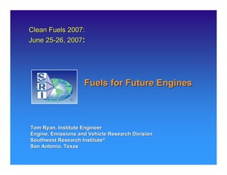 Clean Fuels 2007:
June 25-26, 2007:




                    Fuels for Future Engines



Tom Ryan, Institute Engineer
Engine, Emissions and Vehicle Research Division
Southwest Research Institute®
San Antonio, Texas
 