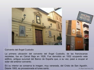 Convento del Ángel Custodio La primera ubicación del convento del Ángel Custodio, de las franciscanas recoletas, fue en Cárcel Baja en 1626. Fue demolido en 1932 ocupando este edificio, antigua sucursal del Banco de España que, a su vez, pasó a ocupar el solar del anterior convento. En su interior se conserva la imagen, muy venerada, del Cristo de San Agustín. Desde 1993, es procesionada el lunes santo.  