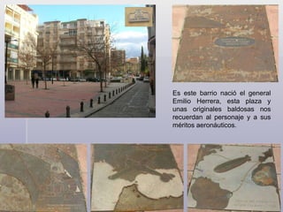 Es este barrio nació el general Emilio Herrera, esta plaza y unas originales baldosas nos recuerdan al personaje y a sus méritos aeronáuticos.  