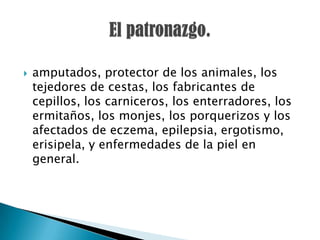    amputados, protector de los animales, los
    tejedores de cestas, los fabricantes de
    cepillos, los carniceros, los enterradores, los
    ermitaños, los monjes, los porquerizos y los
    afectados de eczema, epilepsia, ergotismo,
    erisipela, y enfermedades de la piel en
    general.
 
