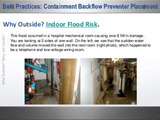 This picture was tweeted last summer by a
Nashville backflow tester. He was called to
a multi-story office building on a Sunday to
inspect a “malfunctioning backflow
preventer”. By the time he completed his
service of the assembly, a small pebble was
all he recovered from the 8” RPZ in the
background.
Best Practices: Containment Backflow Preventer Placement
Why Outside? Indoor Flood Risk.
 