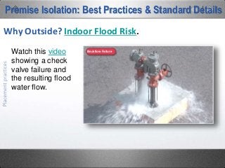 So if an RPZ is designed to dump water,
then drain capacity is the issue. The
chart on the right is from the
manufacturer of the BPA seen in the
previous flood photos. It illustrates the
anticipated flow rate from the relief valve
at various pipe sizes and at various
pressures. Note that the assembly
shown will flow 375 GPM at 85 PSI. A 4”
drain pipe with a 1% fall rate evacuates
clean water at a maximum rate of 93
GPM. If that device is flowing at 375
GPM and your clearing 93, then you are
flooding at a rate of 282 GPM.
Best Practices: Containment Backflow Preventer Placement
Why Outside? Indoor Flood Risk.
 