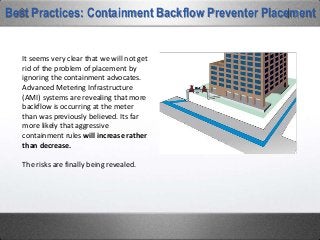Best Practices: Containment Backflow Preventer Placement
It seems very clear that we will not get
rid of the problem of placement by
ignoring the containment advocates.
Advanced Metering Infrastructure
(AMI) systems are revealing that more
backflow is occurring at the meter
than was previously believed. Its far
more likely that aggressive
containment rules will increase rather
than decrease.
The risks are finally being revealed.
 