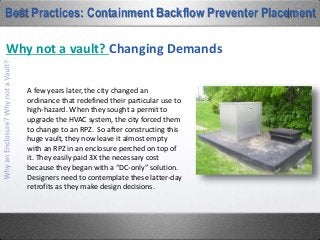 Why not a vault? Liability
Best Practices: Containment Backflow Preventer Placement
The foundation added stronger language in
2014.
“When a backflow preventer is installed below
grade, the vault or pit in which an assembly is
installed may fill up with water, The water in the
pit could create a cross-connection between the
water in the pit and the backflow preventer
through the test cocks. This may occur whether
the test cocks are opened or closed….”
- USC-FCCHR “Crosstalk, Summer 2014 .
 