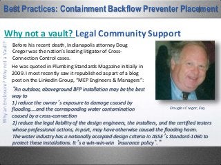Why not a vault? Changing Demands
Best Practices: Containment Backflow Preventer Placement
Buildings, through their normal life of changing
tenants over time, change uses with respect to
hazard levels, and hazard levels, or more
precisely, the named high-hazard threshold,
has become a moving target.
Around the corner from our Nashville office, I
snapped this picture. It sits in front of a
warehouse owned by an automotive dealer.
When they bought the property and erected
the building, they put a double-check BFP
down in that vault with the meter.
 