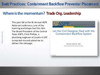 Why not a vault? Legal Community Support
Best Practices: Containment Backflow Preventer Placement
Before his recent death, Indianapolis attorney Doug
Cregor was the nation’s leading litigator of Cross-
Connection Control cases.
Douglas Cregor, Esq.
“An outdoor, aboveground BFP installation may be the best
way to
1) reduce the owner’s exposure to damage caused by
flooding....and the corresponding water contamination
caused by a cross-connection
He was quoted in Plumbing Standards Magazine initially in
2009. I most recently saw it republished as part of a blog
post on the LinkedIn Group, “MEP Engineers & Managers”:
2) reduce the legal liability of the design engineers, the installers, and the certified testers
whose professional actions, in part, may have otherwise caused the flooding harm.
The water industry has a nationally accepted design criteria in ASSE’s Standard-1060 to
protect these installations. It’s a win-win-win ‘insurance policy’.”
 