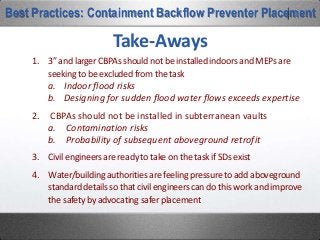 Where is the momentum? Smaller solutions.
12’
6’8” 5’2”
5’4”
Best Practices: Containment Backflow Preventer Placement
Consider the required enclosure for the industry standard Watts 709 DCDA on the left. It is housed by our Model 1000-
AL. It’s 12 feet long and stands 6’8” tall. Compare it to the enclosure required for the Wilkins 450DA on the left. It is
housed in our Model 1000TLU880M. It’s 5’4” square and stands just 5’2” tall. These two options offer the same
plumbing solution and make a much smaller visual footprint.
 