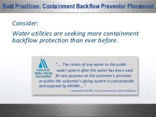 Water utilities are seeking more containment
backflow protection than ever before.
Consider:
“…. The return of any water to the public
water system after the water has been used
for any purpose on the customer’s premises
or within the customer’s piping system is unacceptable
and opposed by AWWA.…”
- preamble to EPA’s Cross Connection Control Manual
Best Practices: Containment Backflow Preventer Placement
 