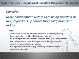 More containment systems are being specified as
RPZ, regardless of hazard threshold, than ever
before.
Consider:
Best Practices: Containment Backflow Preventer Placement
Why?
• Older low hazard-use buildings with lead in every plumbing
joint cannot be considered low-hazard forever.
• As buildings turn over tenants, they are often transitioned from
low to high hazard uses. Management and enforcement of
retrofits is an extraordinary burden
• Bad/ignorant actors changing plumbing systems without
permits or oversight..
 