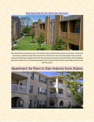 Top Apartments for Rent San Antonio
The colors of life youwill gettosee inSan Antoniowill surelyfill apleasantjoyinyour heart. Those who
have always wanted to enjoy the culture of San Antonio can do so by visiting some of the ancient
monuments that are available within the city and those who want to enjoy the colors of life and great
food,RiverWalkisthere.The beautyandpeaceful environmentof SanAntoniowill make youfall inlove
with this place.
Apartment for Rent in San Antonio from Alamo
 