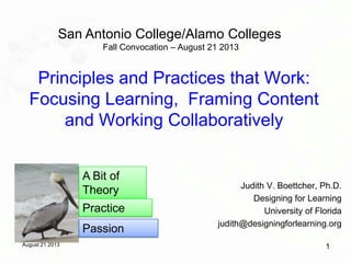 August 21 2013 1
Principles and Practices that Work:
Focusing Learning, Framing Content
and Working Collaboratively
Judith V. Boettcher, Ph.D.
Designing for Learning
University of Florida
judith@designingforlearning.org
San Antonio College/Alamo Colleges
Fall Convocation – August 21 2013
A Bit of
Theory
Practice
Passion
 