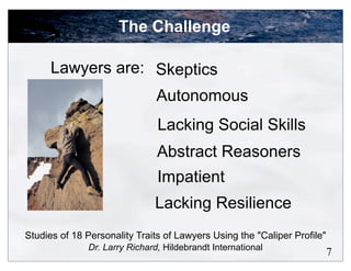 The Challenge

      Lawyers are: Skeptics
                               Autonomous
                               Lacking Social Skills
                               Abstract Reasoners
                               Impatient
                              Lacking Resilience
Studies of 18 Personality Traits of Lawyers Using the "Caliper Profile"
              Dr. Larry Richard, Hildebrandt International
                                                                          7
 