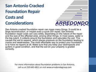 San Antonio cracked foundation repair can mean many things. It could be a
large reconstruction, or maybe even a quick DIY repair. San Antonio
foundation repair costs can vary wildly, depending on the nature of the repair
and the size of the affected area, among other things. In most cases, water is
the big culprit. It collects around the foundation and saturates the soil. This
causes the soil to expand, which places pressure on the foundation leading to
cracks and weaknesses. The most affordable way to protect your foundation
is to have no repairs at all. Make sure that you keep your downspouts and
gutters in good condition, and that the soil on your property is graded
correctly.
For more information about foundation problems in San Antonio,
call us at 210-645-6811 or visit www.arredondogroup.com
San Antonio Cracked
Foundation Repair
Costs and
Considerations
 